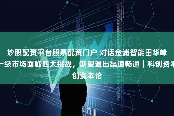 炒股配资平台股票配资门户 对话金浦智能田华峰：一级市场面临四大挑战，期望退出渠道畅通｜科创资本论