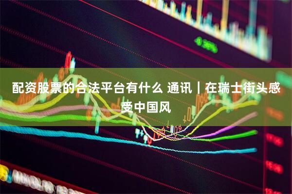 配资股票的合法平台有什么 通讯｜在瑞士街头感受中国风