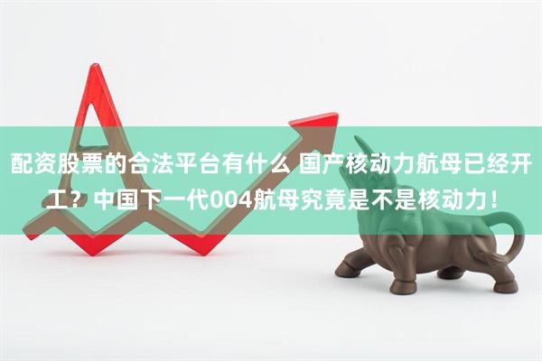 配资股票的合法平台有什么 国产核动力航母已经开工？中国下一代004航母究竟是不是核动力！