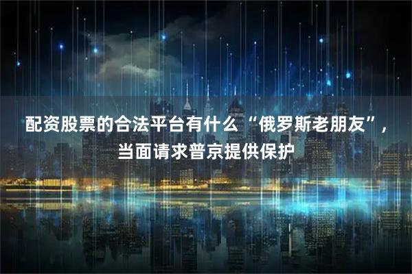 配资股票的合法平台有什么 “俄罗斯老朋友”，当面请求普京提供保护