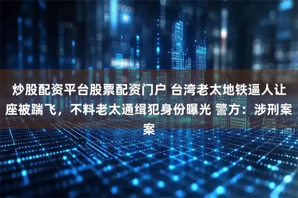 炒股配资平台股票配资门户 台湾老太地铁逼人让座被踹飞，不料老太通缉犯身份曝光 警方：涉刑案