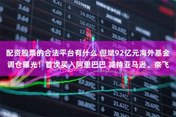 配资股票的合法平台有什么 但斌92亿元海外基金调仓曝光！首次买入阿里巴巴 减持亚马逊、奈飞