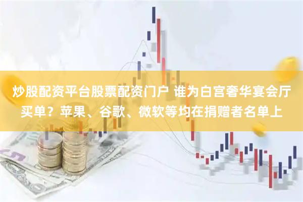 炒股配资平台股票配资门户 谁为白宫奢华宴会厅买单？苹果、谷歌、微软等均在捐赠者名单上