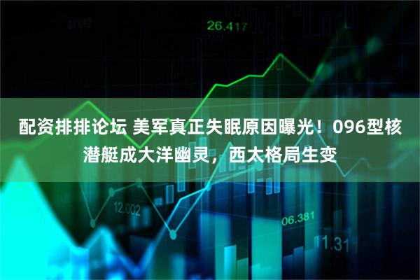配资排排论坛 美军真正失眠原因曝光！096型核潜艇成大洋幽灵，西太格局生变