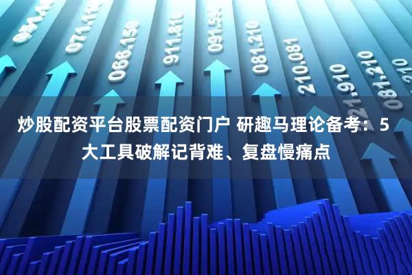 炒股配资平台股票配资门户 研趣马理论备考：5 大工具破解记背难、复盘慢痛点