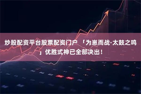 炒股配资平台股票配资门户 「为崽而战·太鼓之鸣」优胜式神已全部决出！