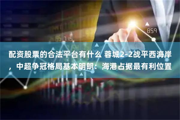 配资股票的合法平台有什么 蓉城2-2战平西海岸，中超争冠格局基本明朗：海港占据最有利位置
