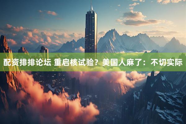 配资排排论坛 重启核试验？美国人麻了：不切实际