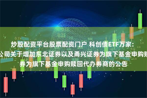 炒股配资平台股票配资门户 科创债ETF万家: 万家基金管理有限公司关于增加东北证券以及甬兴证券为旗下基金申购赎回代办券商的公告