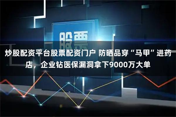 炒股配资平台股票配资门户 防晒品穿“马甲”进药店，企业钻医保漏洞拿下9000万大单