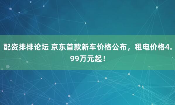 配资排排论坛 京东首款新车价格公布，租电价格4.99万元起！