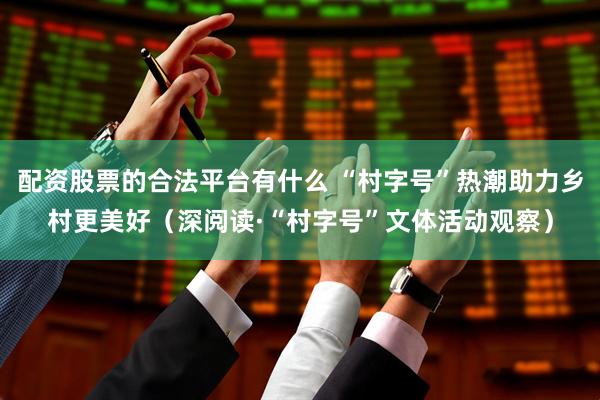 配资股票的合法平台有什么 “村字号”热潮助力乡村更美好（深阅读·“村字号”文体活动观察）