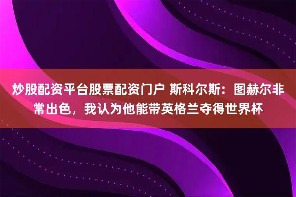 炒股配资平台股票配资门户 斯科尔斯：图赫尔非常出色，我认为他能带英格兰夺得世界杯