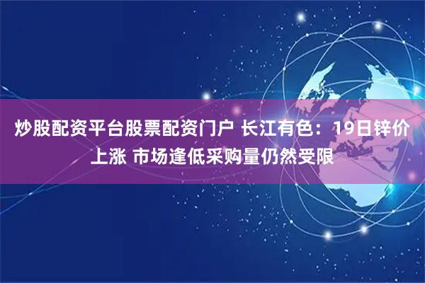 炒股配资平台股票配资门户 长江有色：19日锌价上涨 市场逢低采购量仍然受限
