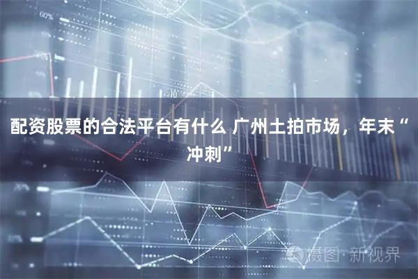 配资股票的合法平台有什么 广州土拍市场，年末“冲刺”
