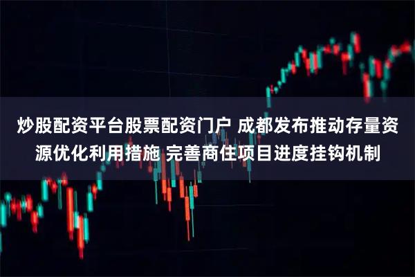 炒股配资平台股票配资门户 成都发布推动存量资源优化利用措施 完善商住项目进度挂钩机制