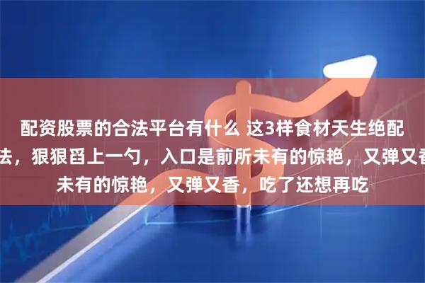 配资股票的合法平台有什么 这3样食材天生绝配，99分的懒人做法，狠狠舀上一勺，入口是前所未有的惊艳，又弹又香，吃了还想再吃