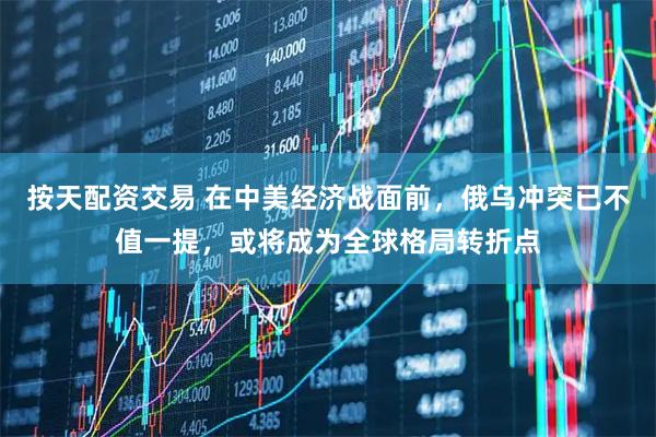 按天配资交易 在中美经济战面前，俄乌冲突已不值一提，或将成为全球格局转折点