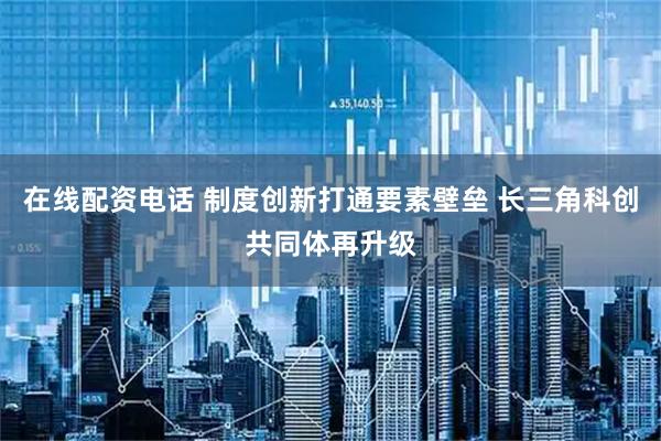 在线配资电话 制度创新打通要素壁垒 长三角科创共同体再升级