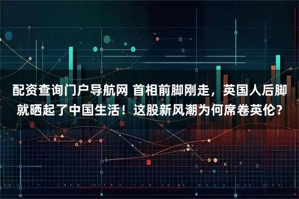 配资查询门户导航网 首相前脚刚走，英国人后脚就晒起了中国生活！这股新风潮为何席卷英伦？