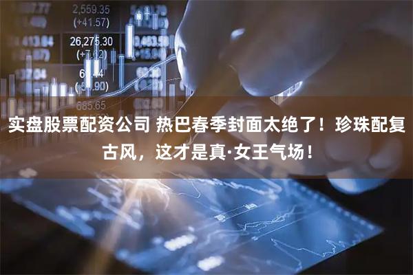 实盘股票配资公司 热巴春季封面太绝了！珍珠配复古风，这才是真·女王气场！