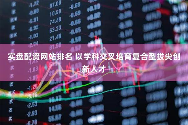 实盘配资网站排名 以学科交叉培育复合型拔尖创新人才