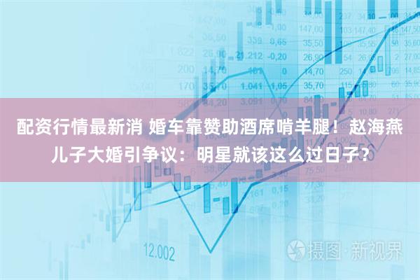 配资行情最新消 婚车靠赞助酒席啃羊腿！赵海燕儿子大婚引争议：明星就该这么过日子？