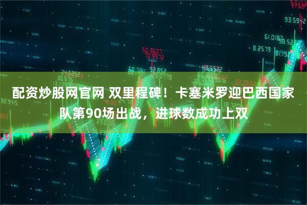 配资炒股网官网 双里程碑！卡塞米罗迎巴西国家队第90场出战，进球数成功上双