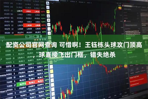 配资公司官网查询 可惜啊！王钰栋头球攻门顶高，球直接飞出门框，错失绝杀